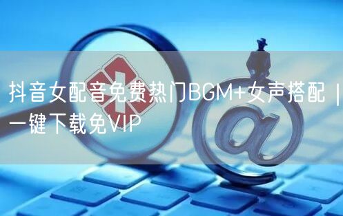 抖音女配音免费热门BGM+女声搭配｜一键下载免VIP