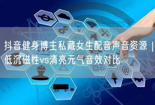 抖音健身博主私藏女生配音声音资源｜低沉磁性vs清亮元气音效对比