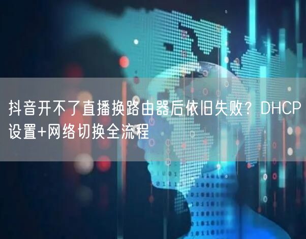 抖音开不了直播换路由器后依旧失败？DHCP设置+网络切换全流程