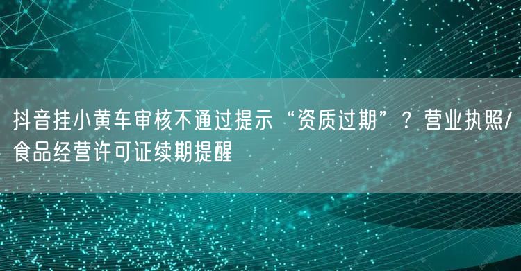 抖音挂小黄车审核不通过提示“资质过期”？营业执照/食品经营许可证续期提醒