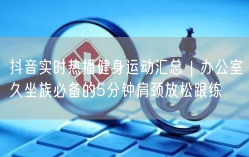 抖音实时热播健身运动汇总｜办公室久坐族必备的5分钟肩颈放松跟练