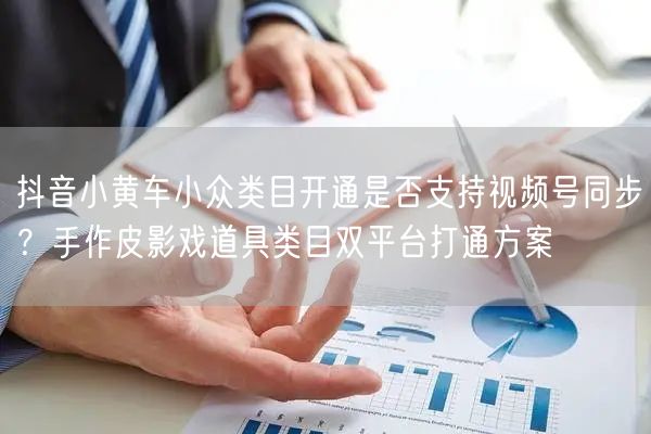 抖音小黄车小众类目开通是否支持视频号同步？手作皮影戏道具类目双平台打通方案