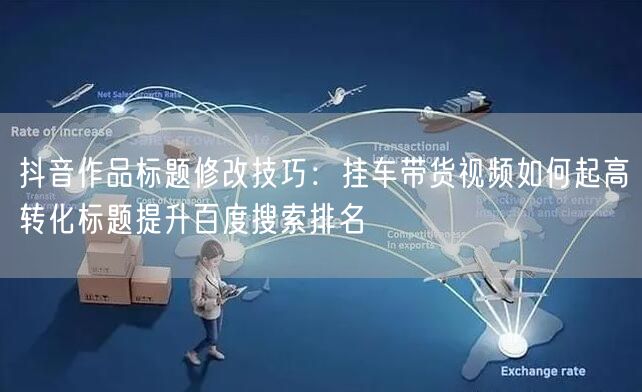 抖音作品标题修改技巧:挂车带货视频如何起高转化标题提升百度搜索排名