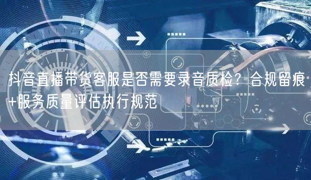 抖音直播带货客服是否需要录音质检？合规留痕+服务质量评估执行规范