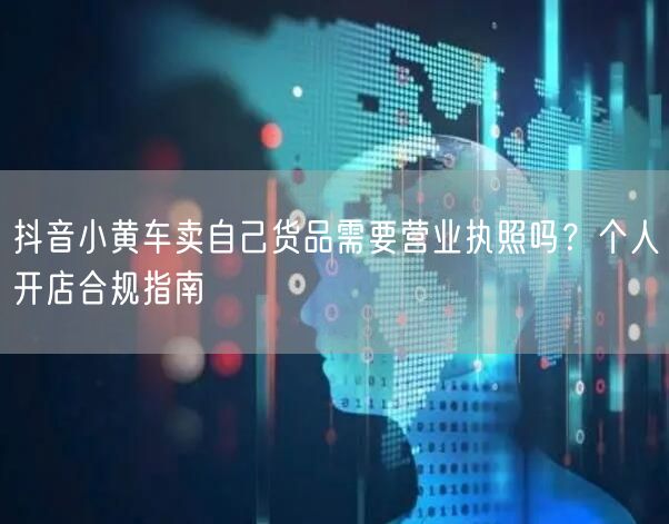 抖音小黄车卖自己货品需要营业执照吗？个人开店合规指南