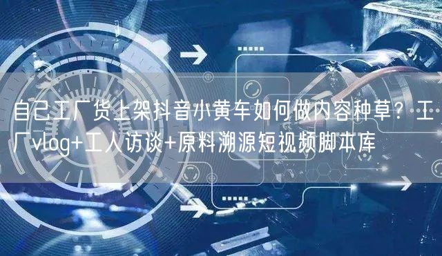 自己工厂货上架抖音小黄车如何做内容种草？工厂vlog+工人访谈+原料溯源短视频脚