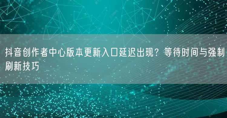 抖音创作者中心版本更新入口延迟出现？等待时间与强制刷新技巧
