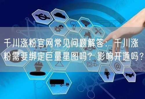 千川涨粉官网常见问题解答：千川涨粉需要绑定巨量星图吗？影响开通吗？