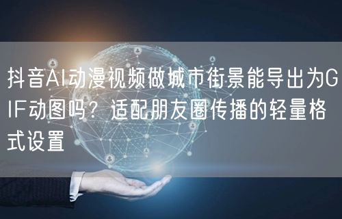 抖音AI动漫视频做城市街景能导出为GIF动图吗?适配朋友圈传播的轻量格式设置