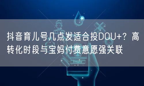 抖音育儿号几点发适合投DOU+?高转化时段与宝妈付费意愿强关联