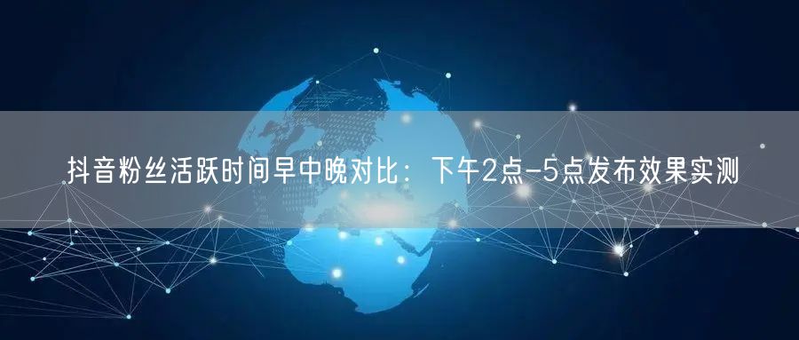 抖音粉丝活跃时间早中晚对比：下午2点-5点发布效果实测