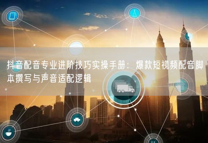 抖音配音专业进阶技巧实操手册：爆款短视频配音脚本撰写与声音适配逻辑