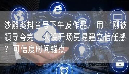 沙雕类抖音号下午发作品，用“刚被领导夸完”人设开场更易建立信任感？可信度时间锚点