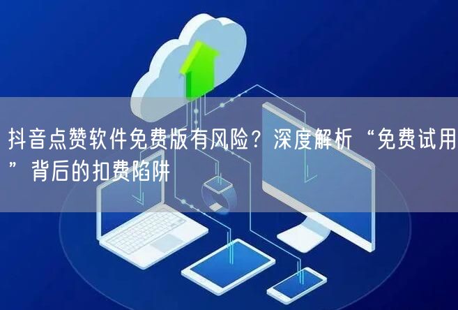 抖音点赞软件免费版有风险？深度解析“免费试用”背后的扣费陷阱