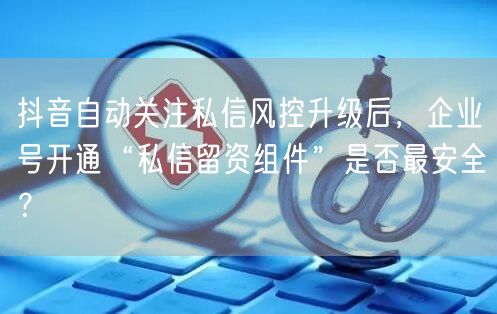 抖音自动关注私信风控升级后，企业号开通“私信留资组件”是否最安全？
