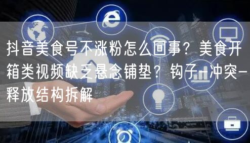 抖音美食号不涨粉怎么回事？美食开箱类视频缺乏悬念铺垫？钩子-冲突-释放结构拆解