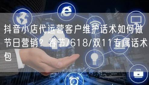 抖音小店代运营客户维护话术如何做节日营销？春节/618/双11专属话术包