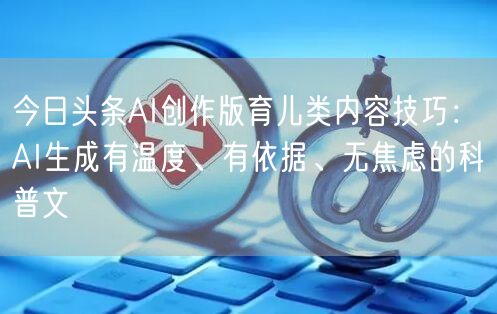 今日头条AI创作版育儿类内容技巧：AI生成有温度、有依据、无焦虑的科普文