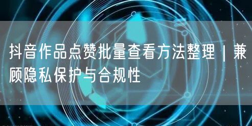 抖音作品点赞批量查看方法整理｜兼顾隐私保护与合规性