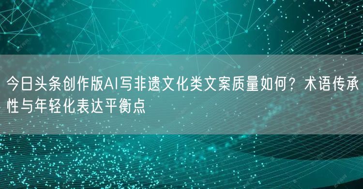 今日头条创作版AI写非遗文化类文案质量如何？术语传承性与年轻化表达平衡点