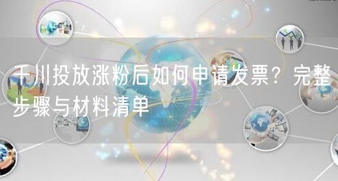 千川投放涨粉后如何申请发票？完整步骤与材料清单