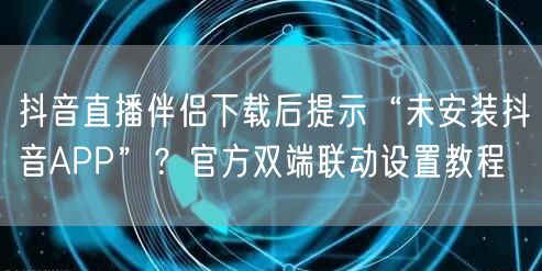 抖音直播伴侣下载后提示“未安装抖音APP”？官方双端联动设置教程