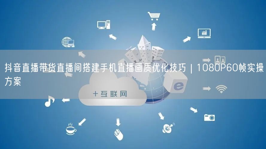 抖音直播带货直播间搭建手机直播画质优化技巧|1080P60帧实操方案