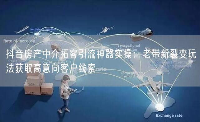 抖音房产中介拓客引流神器实操:老带新裂变玩法获取高意向客户线索