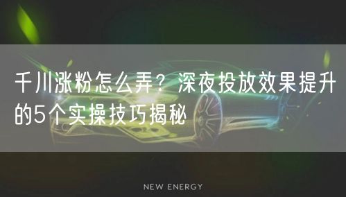 千川涨粉怎么弄？深夜投放效果提升的5个实操技巧揭秘