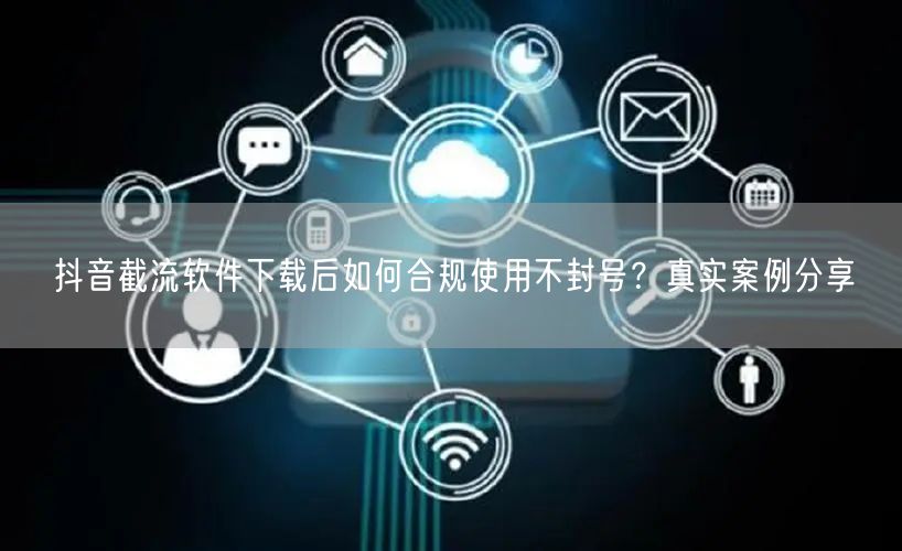 抖音截流软件下载后如何合规使用不封号?真实案例分享