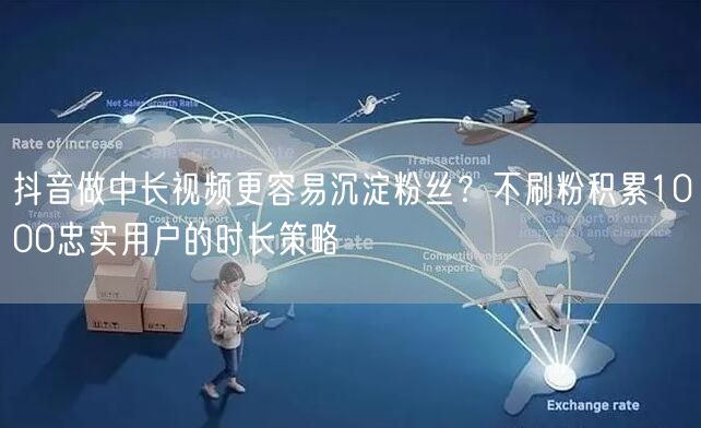 抖音做中长视频更容易沉淀粉丝？不刷粉积累1000忠实用户的时长策略