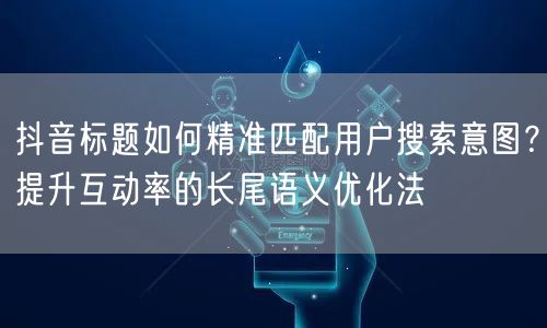 抖音标题如何精准匹配用户搜索意图？提升互动率的长尾语义优化法