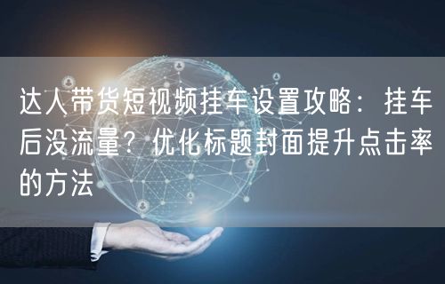 达人带货短视频挂车设置攻略：挂车后没流量？优化标题封面提升点击率的方法