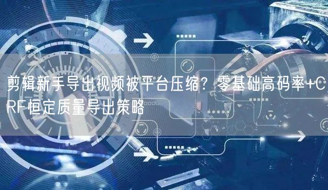剪辑新手导出视频被平台压缩？零基础高码率+CRF恒定质量导出策略