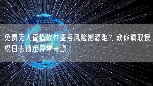 免费无人直播软件盗号风险溯源难？教你调取授权日志锁定异常来源