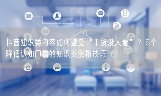 抖音知识类内容如何避免“干货没人看”？6个降低认知门槛的知识类涨粉技巧