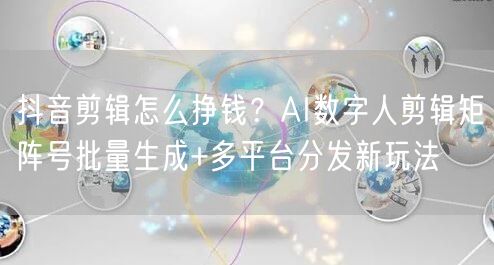 抖音剪辑怎么挣钱？AI数字人剪辑矩阵号批量生成+多平台分发新玩法