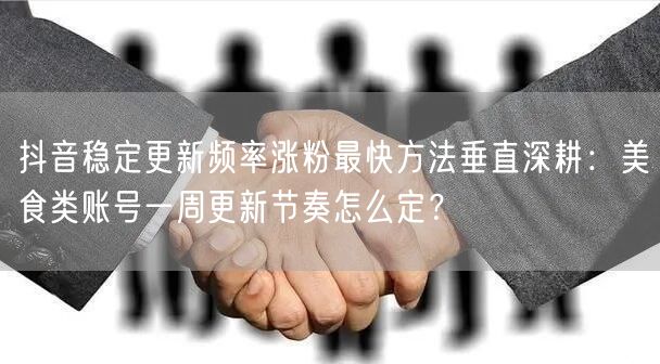 抖音稳定更新频率涨粉最快方法垂直深耕：美食类账号一周更新节奏怎么定？