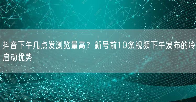 抖音下午几点发浏览量高？新号前10条视频下午发布的冷启动优势