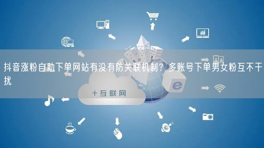 抖音涨粉自助下单网站有没有防关联机制？多账号下单男女粉互不干扰