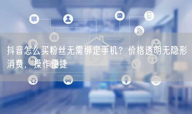 抖音怎么买粉丝无需绑定手机?价格透明无隐形消费,操作便捷