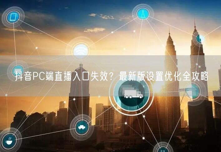 抖音PC端直播入口失效？最新版设置优化全攻略