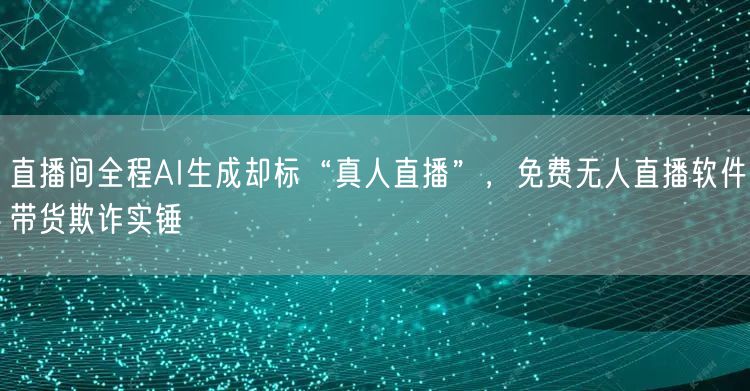 直播间全程AI生成却标“真人直播”，免费无人直播软件带货欺诈实锤