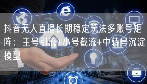 抖音无人直播长期稳定玩法多账号矩阵：主号引流+小号截流+中转号沉淀模型