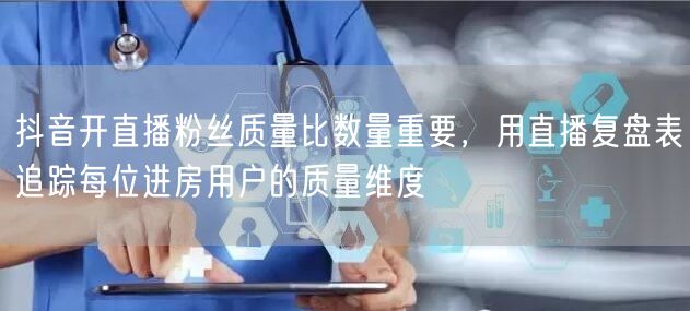 抖音开直播粉丝质量比数量重要，用直播复盘表追踪每位进房用户的质量维度