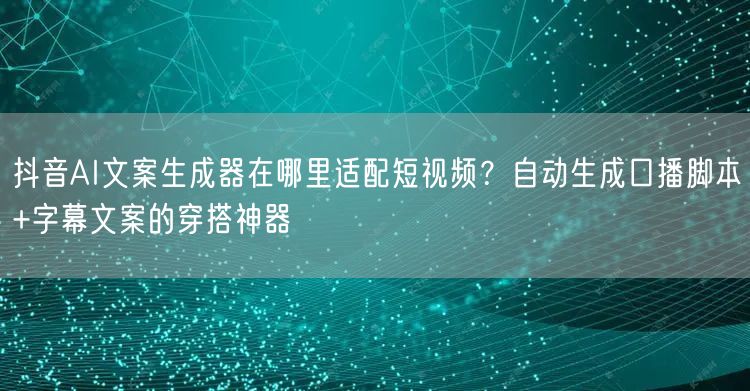 抖音AI文案生成器在哪里适配短视频？自动生成口播脚本+字幕文案的穿搭神器