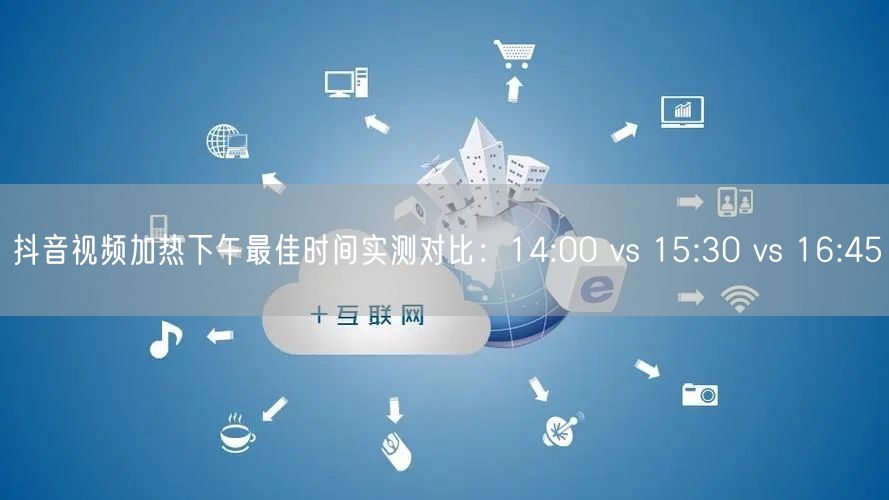 抖音视频加热下午最佳时间实测对比：14:00 vs 15:30 vs 16:45