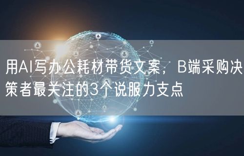 用AI写办公耗材带货文案，B端采购决策者最关注的3个说服力支点