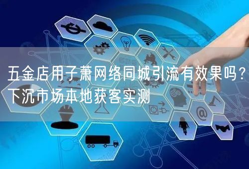 五金店用子萧网络同城引流有效果吗?下沉市场本地获客实测