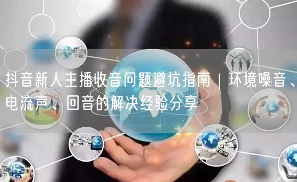 抖音新人主播收音问题避坑指南|环境噪音、电流声、回音的解决经验分享